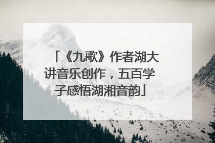 《九歌》作者湖大讲音乐创作，五百学子感悟湖湘音韵