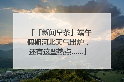 「新闻早茶」端午假期河北天气出炉，还有这些热点……