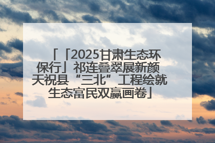 「2025甘肃生态环保行」祁连叠翠展新颜 天祝县“三北”工程绘就生态富民双赢画卷