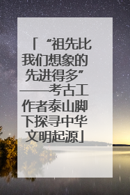 “祖先比我们想象的先进得多”——考古工作者泰山脚下探寻中华文明起源