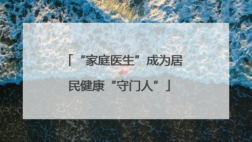 “家庭医生”成为居民健康“守门人”