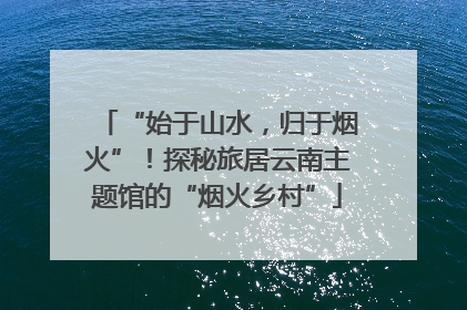 “始于山水，归于烟火”！探秘旅居云南主题馆的“烟火乡村”