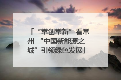 “常创常新”看常州 “中国新能源之城”引领绿色发展