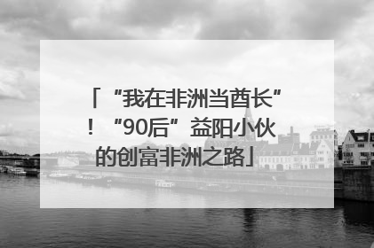 “我在非洲当酋长”！“90后”益阳小伙的创富非洲之路