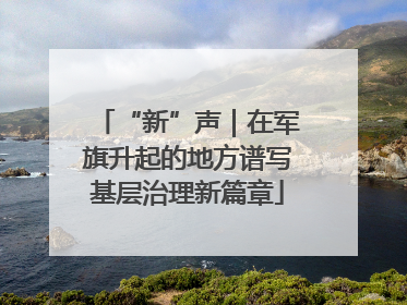 “新”声｜在军旗升起的地方谱写基层治理新篇章