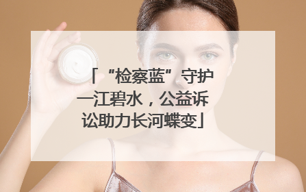 “检察蓝”守护一江碧水，公益诉讼助力长河蝶变
