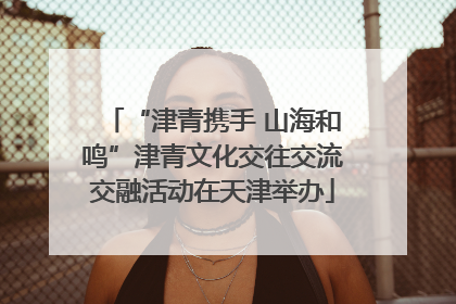 “津青携手 山海和鸣”津青文化交往交流交融活动在天津举办