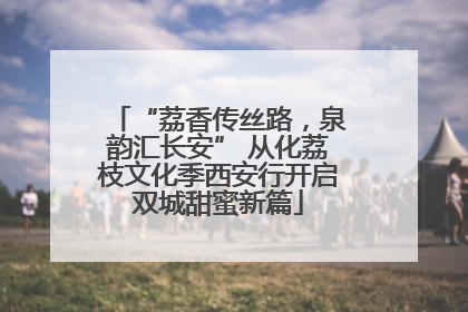 “荔香传丝路，泉韵汇长安” 从化荔枝文化季西安行开启双城甜蜜新篇