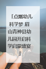 点燃幼儿科学梦 眉山青神县幼儿园开启科学启蒙盛宴