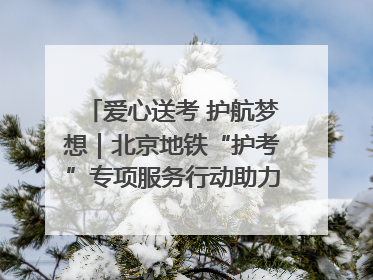 爱心送考 护航梦想｜北京地铁“护考”专项服务行动助力考生无忧赴考