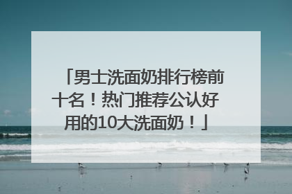 男士洗面奶排行榜前十名！热门推荐公认好用的10大洗面奶！