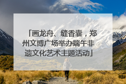 画龙舟、缝香囊，郑州文博广场举办端午非遗文化艺术主题活动