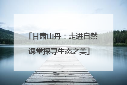 甘肃山丹：走进自然课堂探寻生态之美