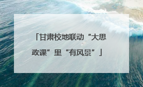甘肃校地联动“大思政课”里“有风景”