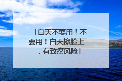 白天不要用！不要用！白天擦脸上，有致癌风险