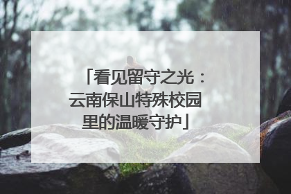 看见留守之光：云南保山特殊校园里的温暖守护