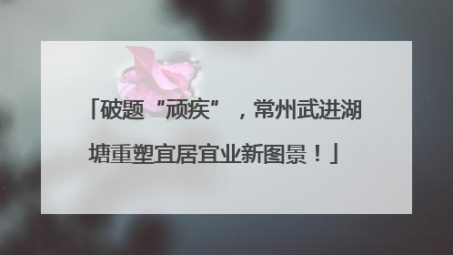 破题“顽疾”，常州武进湖塘重塑宜居宜业新图景！