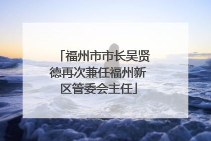福州市市长吴贤德再次兼任福州新区管委会主任