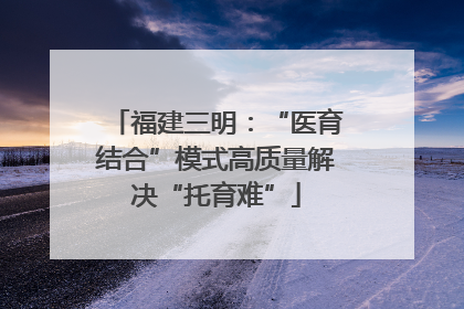 福建三明：“医育结合”模式高质量解决“托育难”
