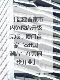 福建首家市内免税店升级完成，厦门首家“cdf国潮店”在旁同步开业