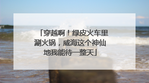 穿越啊！绿皮火车里涮火锅，威海这个神仙地我能待一整天