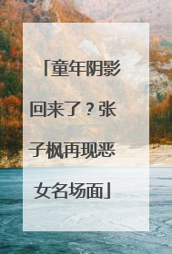 童年阴影回来了？张子枫再现恶女名场面