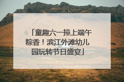 童趣六一撞上端午粽香！滨江外滩幼儿园玩转节日盛宴