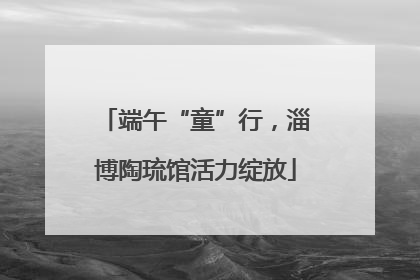 端午“童”行，淄博陶琉馆活力绽放
