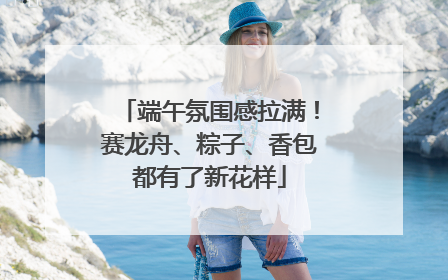 端午氛围感拉满！赛龙舟、粽子、香包都有了新花样