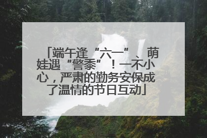 端午逢“六一”、萌娃遇“警黍”！一不小心，严肃的勤务安保成了温情的节日互动
