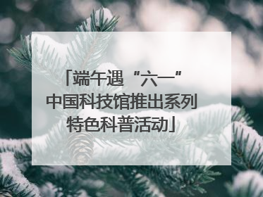 端午遇“六一” 中国科技馆推出系列特色科普活动