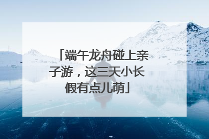 端午龙舟碰上亲子游，这三天小长假有点儿萌
