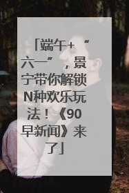 端午+“六一”，景宁带你解锁N种欢乐玩法！《90早新闻》来了