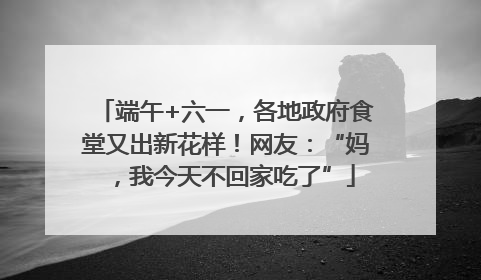 端午+六一,各地政府食堂又出新花样!网友:“妈,我今天不回家吃了”