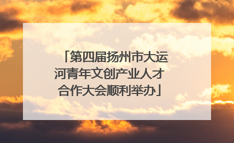 第四届扬州市大运河青年文创产业人才合作大会顺利举办