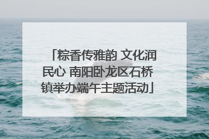 粽香传雅韵 文化润民心 南阳卧龙区石桥镇举办端午主题活动