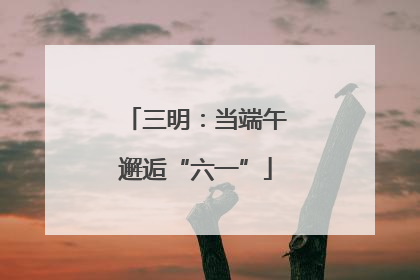 三明：当端午邂逅“六一”