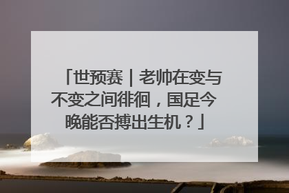 世预赛｜老帅在变与不变之间徘徊，国足今晚能否搏出生机？