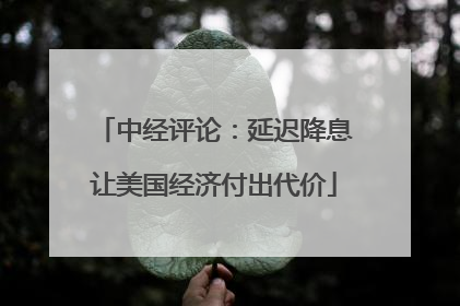 中经评论：延迟降息让美国经济付出代价