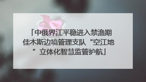 中俄界江平稳进入禁渔期 佳木斯边境管理支队“空江地”立体化智慧监管护航