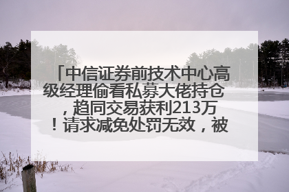 中信证券前技术中心高级经理偷看私募大佬持仓，趋同交易获利213万！请求减免处罚无效，被罚没426万