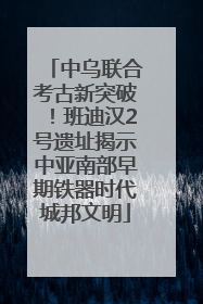 中乌联合考古新突破！班迪汉2号遗址揭示中亚南部早期铁器时代城邦文明
