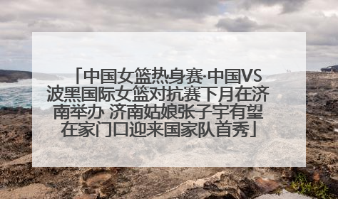 中国女篮热身赛·中国VS波黑国际女篮对抗赛下月在济南举办 济南姑娘张子宇有望在家门口迎来国家队首秀