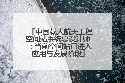 中国载人航天工程空间站系统总设计师：当前空间站已进入应用与发展阶段
