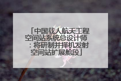 中国载人航天工程空间站系统总设计师：将研制并择机发射空间站扩展舱段