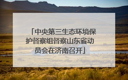 中央第三生态环境保护督察组督察山东省动员会在济南召开