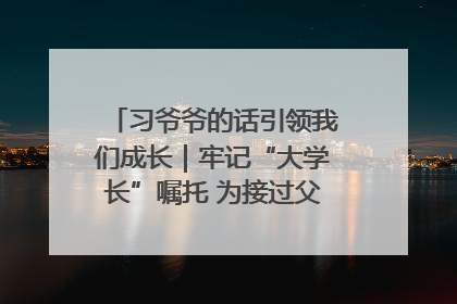 习爷爷的话引领我们成长｜牢记“大学长”嘱托 为接过父辈接力棒全力以赴