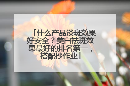 什么产品淡斑效果好安全？美白祛斑效果最好的排名第一，搭配抄作业