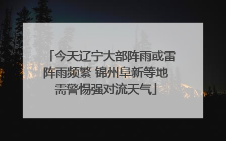 今天辽宁大部阵雨或雷阵雨频繁 锦州阜新等地需警惕强对流天气
