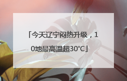 今天辽宁闷热升级，10地最高温超30℃